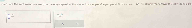 Calculate the root mean square (rms) average speed of the atoms in a sample of argon gas at 0.19 alm and -65,^circ C Round your answer to 3 significant digits
 m/s 
□ .∈fty^(□)
×