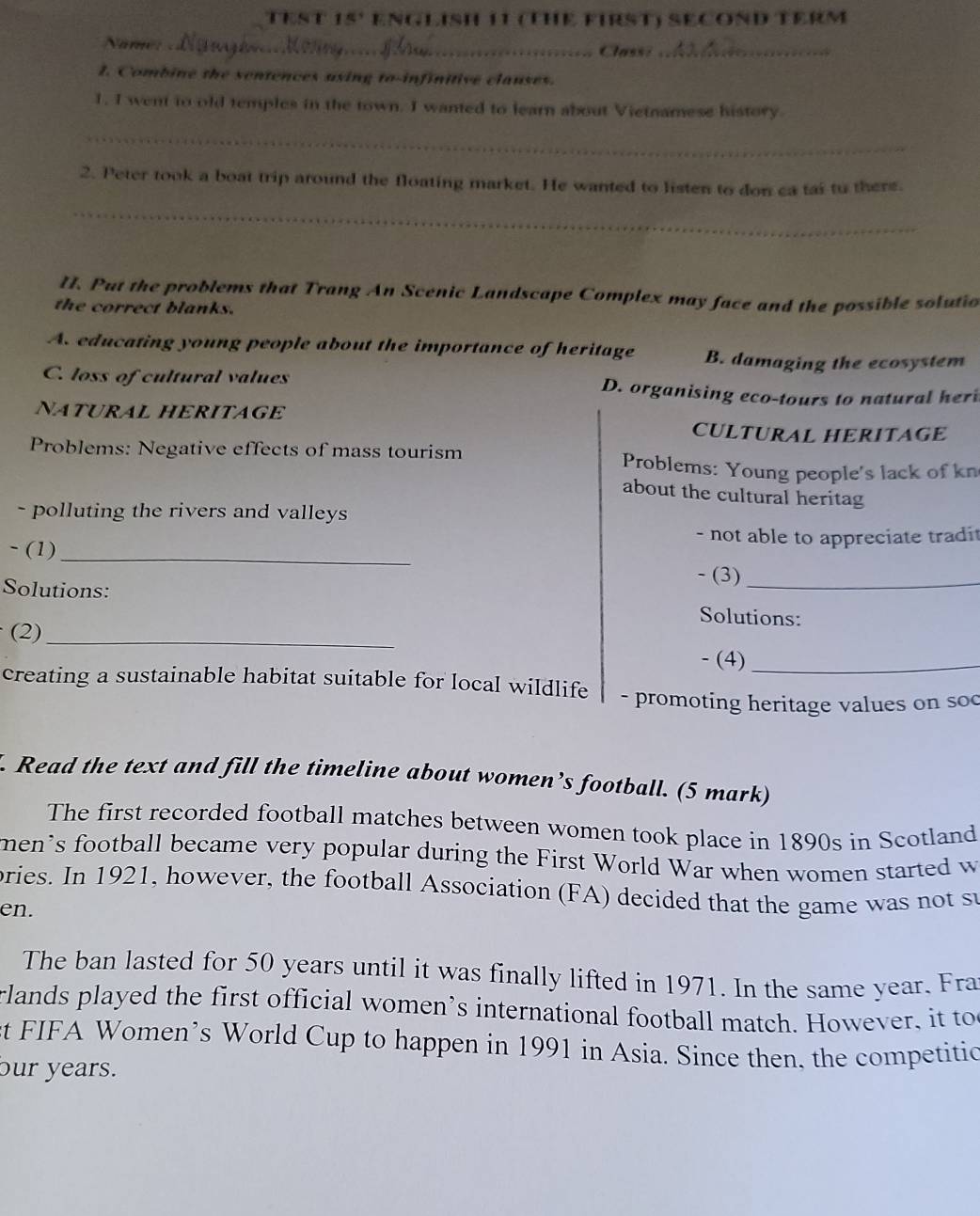 TEST 15' ENGLISH 11 (THE FIRST) SECOND TERM
Năme _Class:_
1. Combine the sentences using to-infinitive clauses.
1. I went to old temples in the town. I wanted to learn about Vietnamese history.
_
2. Peter took a boat trip around the floating market. He wanted to listen to don ca tai to there.
_
II. Put the problems that Trang An Scenic Landscape Complex may face and the possible solutio
the correct blanks.
A. educating young people about the importance of heritage B. damaging the ecosystem
C. loss of cultural values D. organising eco-tours to natural heri
NATURAL HERITAGE
CULTURAL HERITAGE
Problems: Negative effects of mass tourism Problems: Young people's lack of kn
about the cultural heritag
- polluting the rivers and valleys 
- not able to appreciate tradit
- (1)_
- (3)_
Solutions: Solutions:
(2)_
- (4)_
creating a sustainable habitat suitable for local wildlife - promoting heritage values on soc
. Read the text and fill the timeline about women’s football. (5 mark)
The first recorded football matches between women took place in 1890s in Scotland
men's football became very popular during the First World War when women started w
bries. In 1921, however, the football Association (FA) decided that the game was not su
en.
The ban lasted for 50 years until it was finally lifted in 1971. In the same year. Fra
rlands played the first official women’s international football match. However, it to
ct FIFA Women’s World Cup to happen in 1991 in Asia. Since then. the competitic
our years.