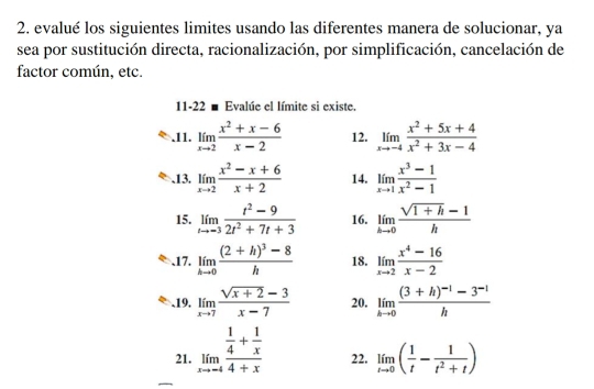 evalué los siguientes limites usando las diferentes manera de solucionar, ya 
sea por sustitución directa, racionalización, por simplificación, cancelación de 
factor común, etc. 
11-22 ■ Evalúe el límite si existe. 
.11. limlimits _xto 2 (x^2+x-6)/x-2  12. limlimits _xto -4 (x^2+5x+4)/x^2+3x-4 .13. limlimits _xto 2 (x^2-x+6)/x+2  14. limlimits _xto 1 (x^3-1)/x^2-1 
15. limlimits _tto -3 (t^2-9)/2t^2+7t+3  16. limlimits _hto 0 (sqrt(1+h)-1)/h 
、17. limlimits _hto 0frac (2+h)^3-8h 18. limlimits _xto 2 (x^4-16)/x-2 
、19. limlimits _xto 7 (sqrt(x+2)-3)/x-7  20. limlimits _hto 0frac (3+h)^-1-3^(-1)h
21. limlimits _xto -4frac  1/4 + 1/x 4+x 22. limlimits _tto 0( 1/t - 1/t^2+t )