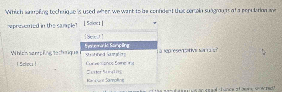 Which sampling technique is used when we want to be confident that certain subgroups of a population are
represented in the sample? [ Select ]
[ Select ]
Systematic Sampling
Which sampling technique Stratifed Sampling a representative sample?
 Select  Convenience Sampling
Cluster Sampling
Random Sampling
of the nonulation has an equal chance of being selected?