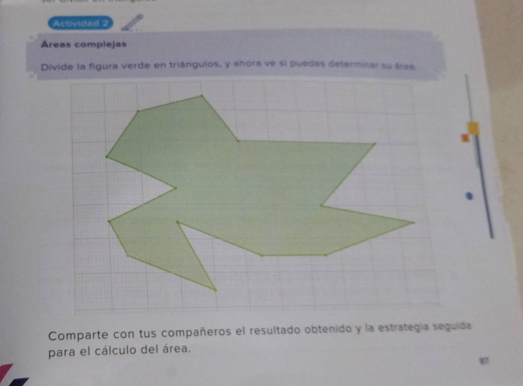 Actividad 2 
Áreas complejas 
Divide la figura verde en triángulos, y ahora ve si puedes determinar su área. 
Comparte con tus compañeros el resultado obtenido y la estrategía seguida 
para el cálculo del área.