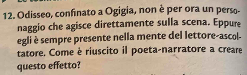 Odisseo, confinato a Ogigia, non è per ora un perso- 
naggio che agisce direttamente sulla scena. Eppure 
egli è sempre presente nella mente del lettore-ascol- 
tatore. Come è riuscito il poeta-narratore a creare 
questo effetto?