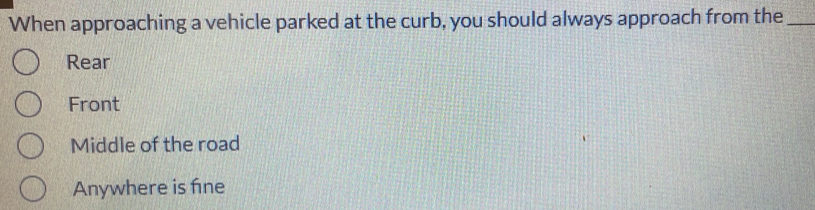 When approaching a vehicle parked at the curb, you should always approach from the_
Rear
Front
Middle of the road
Anywhere is fne