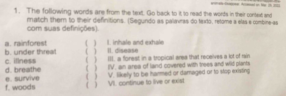 — 
animala-disappear. Accessed on: Mar. 29, 2022. 
1. The following words are from the text. Go back to it to read the words in their context and 
match them to their definitions. (Segundo as palavras do texto, retome a elas e combine-as 
com suas definições). 
a. rainforest ( ) I. inhale and exhale 
b. under threat ( ) II. disease 
c. illness ) III. a forest in a tropical area that receives a lot of rain 
d. breathe ( ) IV, an area of land covered with trees and wild plants 
e. survive V. likelly to be harmed or damaged or to stop existing 
( 
f. woods  ) VI. continue to live or exist