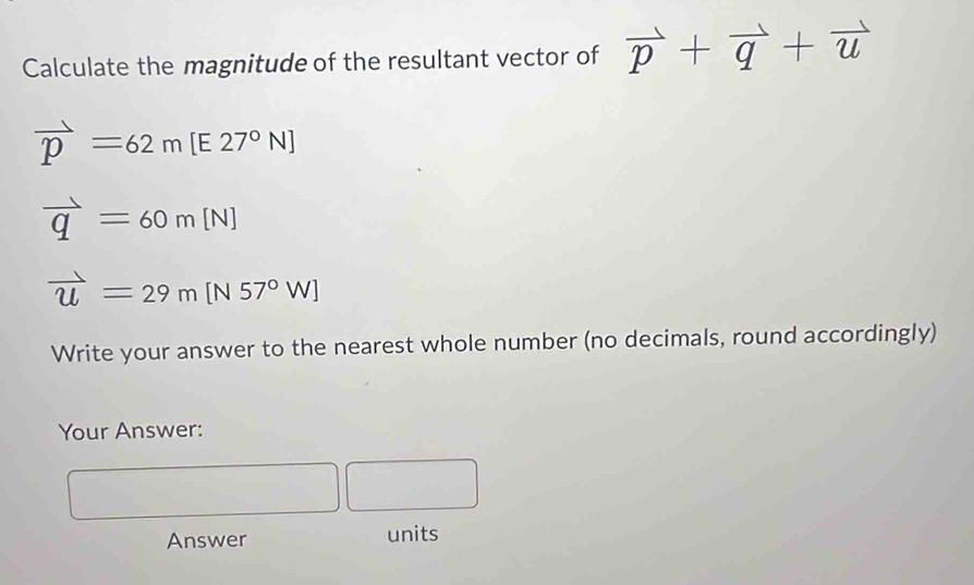 Calculate the magnitude of the resultant vector of vector p+vector q+vector u
vector p=62m[E27°N]
vector q=60m[N]
vector u=29m[N57°W]
Write your answer to the nearest whole number (no decimals, round accordingly) 
Your Answer: 
□  
□  
Answer units