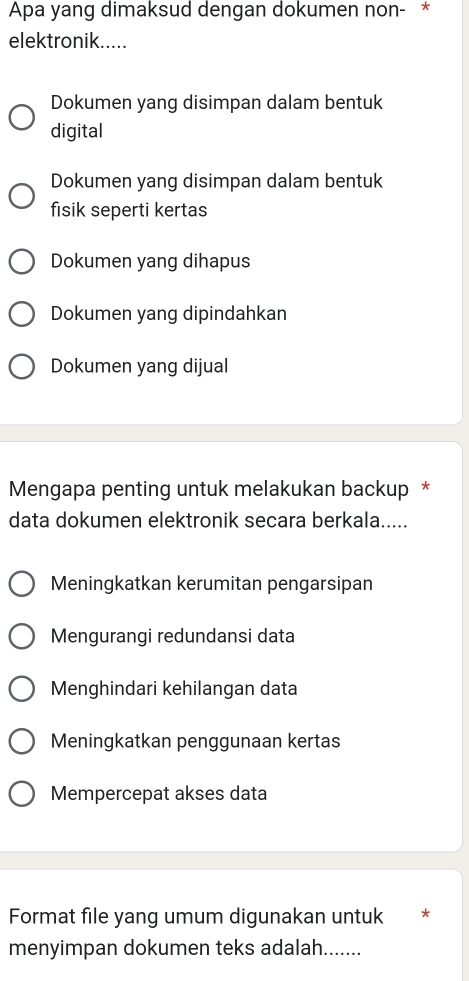 Apa yang dimaksud dengan dokumen non- *
elektronik.....
Dokumen yang disimpan dalam bentuk
digital
Dokumen yang disimpan dalam bentuk
fisik seperti kertas
Dokumen yang dihapus
Dokumen yang dipindahkan
Dokumen yang dijual
Mengapa penting untuk melakukan backup *
data dokumen elektronik secara berkala.....
Meningkatkan kerumitan pengarsipan
Mengurangi redundansi data
Menghindari kehilangan data
Meningkatkan penggunaan kertas
Mempercepat akses data
Format file yang umum digunakan untuk *
menyimpan dokumen teks adalah.......