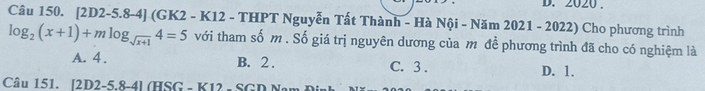 2020 .
Câu 150. [2D2-5.8-4] (GK2 - K12 - THPT Nguyễn Tất Thành - Hà Nội - Năm 2021 - 2022) Cho phương trình
log _2(x+1)+mlog _sqrt(x+1)4=5 với tham số m. Số giá trị nguyên dương của m để phương trình đã cho có nghiệm là
A. 4. B. 2. C. 3. D. 1.
Câu 151. [2D2-5 8-41