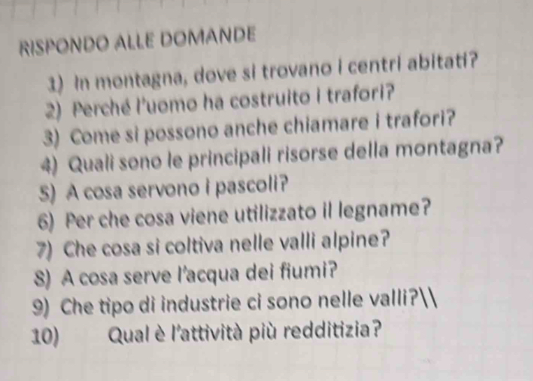 RISPONDO ALLE DOMANDE 
3) In montagna, dove si trovano i centri abitati? 
2) Perché l'uomo ha costruito i trafori? 
3) Come si possono anche chiamare i trafori? 
4) Quali sono le principali risorse della montagna? 
5) A cosa servono i pascoli? 
6) Per che cosa viene utilizzato il legname? 
7) Che cosa si coltiva nelle valli alpine? 
8) A cosa serve l’acqua dei fiumi? 
9) Che tipo di industrie ci sono nelle valli? 
10) Qual è l'attività più redditizia?