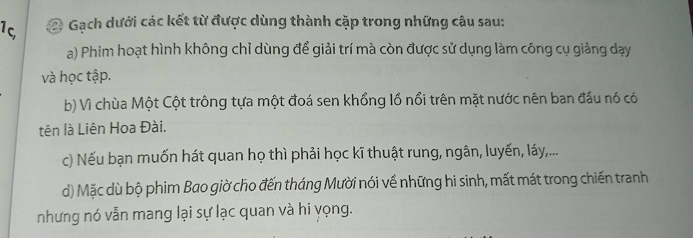 1c 2 Gach dưới các kết từ được dùng thành cặp trong những câu sau: 
a) Phim hoạt hình không chỉ dùng để giải trí mà còn được sử dụng làm công cụ giảng dạy 
và học tập. 
b) Vì chùa Một Cột trông tựa một đoá sen khổng lồ nổi trên mặt nước nên ban đấu nó có 
tên là Liên Hoa Đài. 
c) Nếu bạn muốn hát quan họ thì phải học kĩ thuật rung, ngân, luyến, láy,... 
d) Mặc dù bộ phim Bao giờ cho đến tháng Mười nói về những hi sinh, mất mát trong chiến tranh 
nhưng nó vẫn mang lại sự lạc quan và hi yọng.