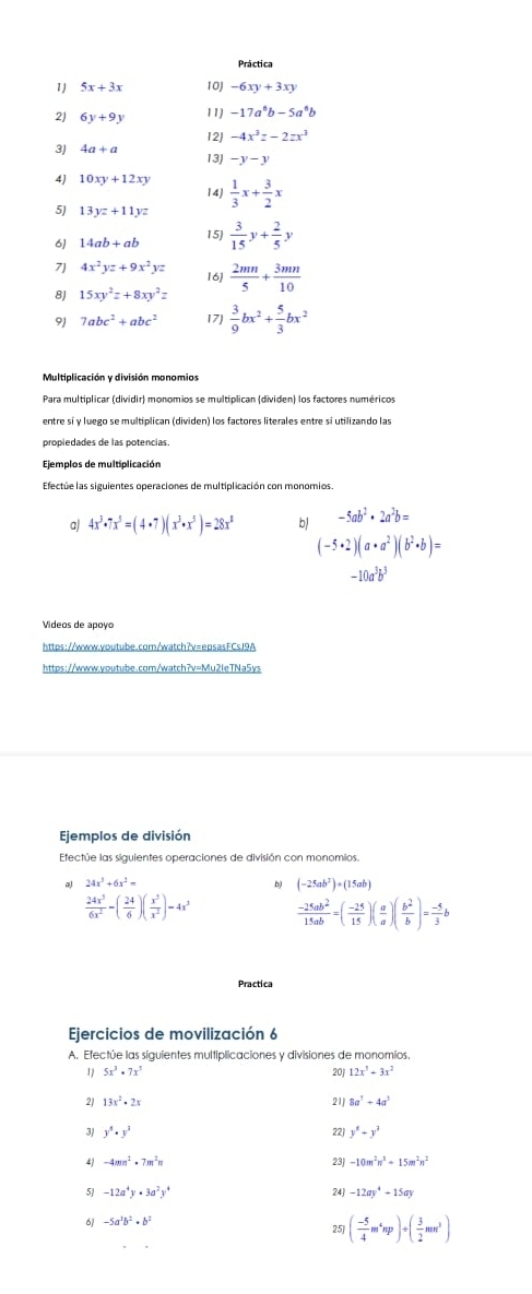 5x+3x 10] -6xy+3xy
2J 6y+9y 11) -17a^6b-5a^6b
3J 4a+a 12J -4x^3z-2zx^3
13J -y-y
4J 10xy+12xy 14)
5) 13yz+11yz  1/3 x+ 3/2 x
6) 14ab+ab 15)  3/15 y+ 2/5 y
7 4x^2yz+9x^2yz 16)
8J 15xy^2z+8xy^2z  2mn/5 + 3mn/10 
9J 7abc^2+abc^2 17)  3/9 bx^2+ 5/3 bx^2
Multiplicación y división monomios
Para multiplicar (dividir) monomios se multiplican (dividen) los factores numéricos
propiedades de las potencias.
Ejemplos de multiplicación
Efectue las siguientes operaciones de multiplicación con monomios.
a) 4x^3· 7x^5=(4· 7)(x^3· x^5)=28x^8 b -5ab^2· 2a^2b=
(-5· 2)(a· a^2)(b^2· b)=
-10a^3b^3
Videos de apoyo
https://www.voutube.com/watch?v=epsasFCsJ9A
https://www.youtube.com/watch?v=Mu2leTNa5ys
Ejemplos de división
Efectúe las siguientes operaciones de división con monomios.
a) 24x^3+6x^2= (-25ab^2)+(15ab)
b)
 24x^3/6x^2 -( 24/6 )( x^3/x^2 )=4x^3  (-25ab^2)/15ab =( (-25)/15 )( a/a )( b^2/b )= (-5)/3 b
Practica
Ejercicios de movilización 6
A. Efectúe las siguientes multiplicaciones y divisiones de monomios,
1 5x^3· 7x^3 20J 12x^3+3x^2
13x^2-2x
21 8a^3+4a^3
3/ y^5· y^3 22j y^8+y^3
4 -4mn^2· 7m^2n 23J -10m^2n^3+15m^2n^2
5 -12a^4y· 3a^2y^4 24] -12ay^4+15ay
6 -5a^3b^2· b^2
 ( (-5)/4 m^4np)/ ( 3/2 mn^3)