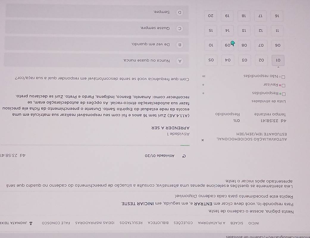 INíCIO SICAEB A PLATAFORMA COLEÇÕES BIBLIOTECA RESULTADOS IDEIAS INSPIRADORAS FALE CONOSCO JHONATA TEIX
Nesta página, acesse o caderno de teste.
Para respondê-lo, você deve clicar em ENTRAR e, em seguida, em INICIAR TESTE.
Repita este procedimento para cada caderno Disponível.
Leia atentamente as questões eselecione apenas uma alternativa; consulte a situação de preenchimento do caderno no quadro que será
apresentado após iniciar o teste.
C Atividade 01/20 4d 23:58:41
AUTOAVALIAÇÃO SOCIOEMOCIONAL ×
ESTUDANTE 1EM/2EM/3EM Atividade 1
APRENDER A SER
4d 23:58:41 0%
Tempo restante Respondido (A1.1.4.AE) Zuri tem 16 anos e foi com seu responsável realizar sua matrícula em uma
escola da rede estadual do Espírito Santo. Durante o preenchimento da ficha ele precisou
Lista de atividades fazer sua autodeclaração étnico-racial. As opções de autodeclaração eram, se
reconhecer como: Amarelo, Branco, Indígena, Pardo e Preto. Zuri se declarou preto.
0 Respondidas
。
• Revisar 。
Com que frequência você se sente desconfortável em responder qual a sua raça/cor?
Não respondidas 20
01 02 03 04 05 A Nunca ou quase nunca.
06 07 08 09 10 B De vez em quando.
11 12 13 14 15 C Quase sempre.
16 17 18 19 20 Sempre.
D