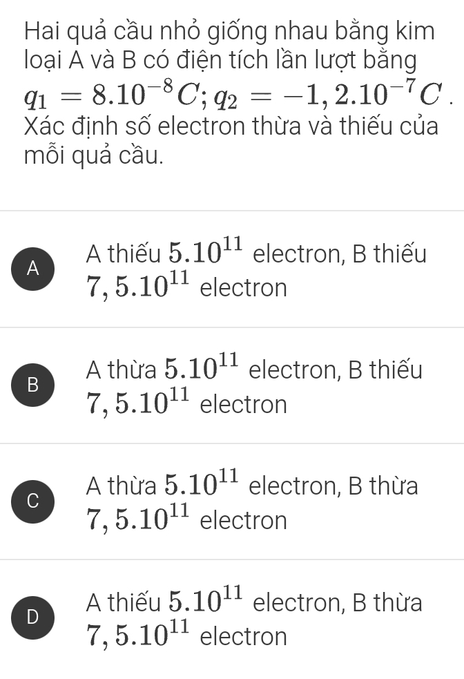 Hai quả cầu nhỏ giống nhau bằng kim
loại A và B có điện tích lần lượt bằng
q_1=8.10^(-8)C; q_2=-1,2.10^(-7)C. 
Xác định số electron thừa và thiếu của
mỗi quả cầu.
A thiếu 5.10^(11) electron, B thiếu
A
7, 5.10^(11) electron
A thừa 5.10^(11) electron, B thiếu
B
7,5.10^(11) electron
A thừa 5.10^(11) electron, B thừa
C 7, 5.10^(11) electron
D
A thiếu 5.10^(11) electron, B thừa
7, 5.10^(11) electron