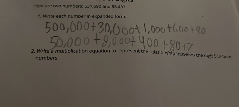 Here are two numbers: 531,690 and 58,487. 
1. Write each number in expanded form. 
2. Write a multiplication equation to represent the relationship between the digit 5 in both 
numbers.