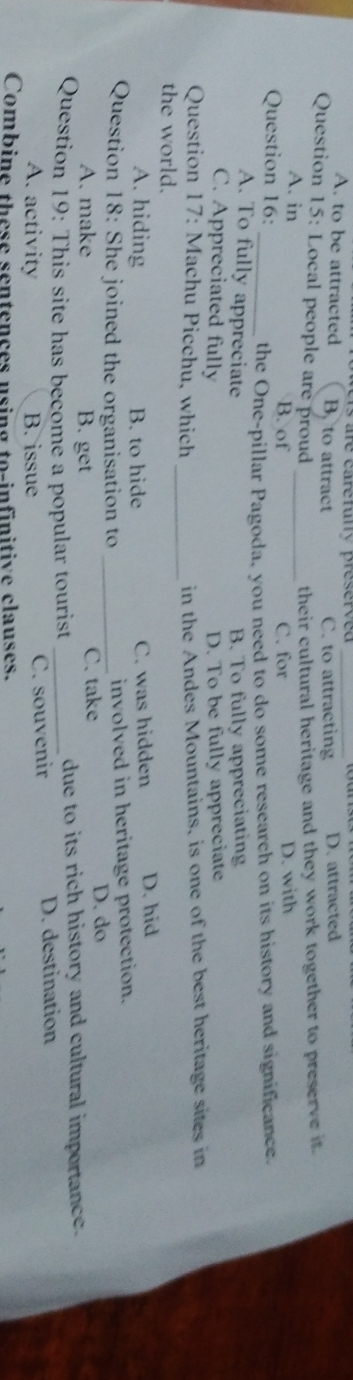 A. to be attracted B. to attract C. to attracting D. attracted
Question 15: Local people are proud _their cultural heritage and they work together to preserve it .
A. in
B. of C. for D. with
Question 16:
_the One-pillar Pagoda, you need to do some research on its history and significance.
A. To fully appreciate B. To fully appreciating
C. Appreciated fully D. To be fully appreciate
_
Question 17: Machu Picchu, which in the Andes Mountains, is one of the best heritage sites in
the world.
A. hiding B. to hide C. was hidden D. hid
Question 18: She joined the organisation to _involved in heritage protection.
C. take
A. make B. get D. do
Question 19: This site has become a popular tourist _due to its rich history and cultural importance.
A. activity B. issue C. souvenir D. destination
Combine these sentences using to-infinitive clauses.