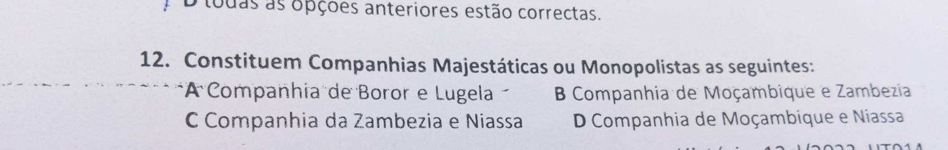 D tudas as opções anteriores estão correctas.
12. Constituem Companhias Majestáticas ou Monopolistas as seguintes:
*A Companhia de Boror e Lugela B Companhia de Moçambique e Zambezia
C Companhia da Zambezia e Niassa D Companhia de Moçambique e Niassa