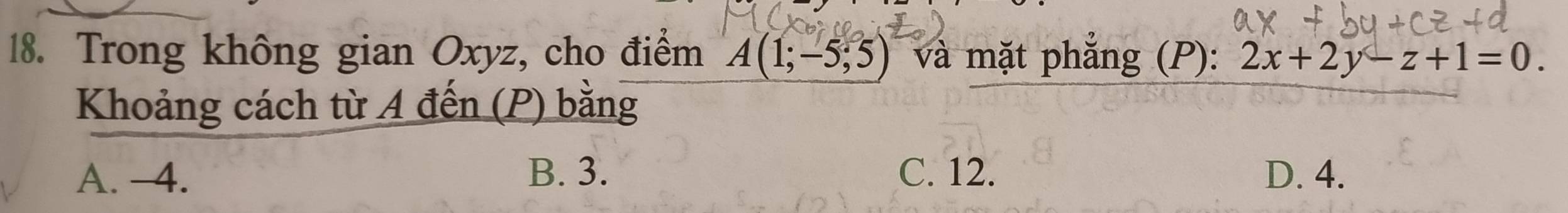 Trong không gian Oxyz, cho điểm A(1;-5;5) và mặt phẳng (P): 2x+2y-z+1=0. 
Khoảng cách từ A đến (P) bằng
A. -4. B. 3. C. 12. D. 4.