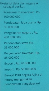 Diketahui data dari negara A 
sebagai berikut: 
Konsumsi masyarakat : Rp.
100.000.000
Pendapatan laba usaha : Rp.
50,000.000
Pengeluaran negara : Rp.
400.000.000
Pendapatan sewa :Rp.
35.000.000
Pengeluaran Investasi :Rp.
85.000.000
Export : Rp. 70,000.000
Import : Rp. 55.000.000
Berapa PDB negara A jika di 
hitung mengunakan 
pendekatan pengeluaran?