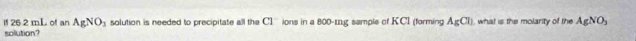 lf 26.2 mL of an AgNO_3 solution is needed to precipitate all the C1^- ions in a 800-mg sample of KCI (forming AgCl) what is the molarity of the AgNO_3
solution?