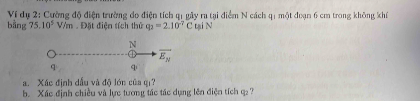 Ví dụ 2: Cường độ điện trường do điện tích q1 gây ra tại điểm N cách q1 một đoạn 6 cm trong không khí 
bằng 75. 10^5V/m. Đặt điện tích thử q_2=2.10^(-7)C tại N 
N
overline E_N
q
q
a. Xác định dấu và độ lớn của qī? 
b. Xác định chiều và lực tương tác tác dụng lên điện tích q₂ ?