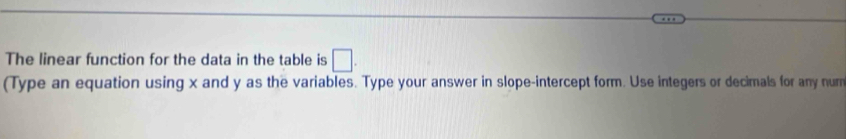 The linear function for the data in the table is □. 
(Type an equation using x and y as the variables. Type your answer in slope-intercept form. Use integers or decimals for any num