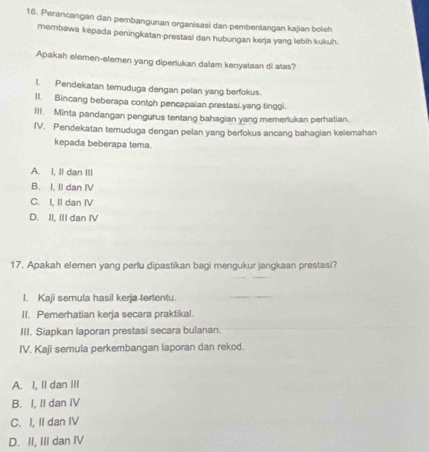 Perancangan dan pembangunan organisasi dan pembentangan kajian boleh
membawa kepada peningkatan prestasi dan hubungan kerja yang lebih kukuh.
Apakah elemen-elemen yang diperlukan dalam kenyataan di atas?
I. Pendekatan temuduga dengan pelan yang berfokus.
I1. Bincang beberapa contoh pencapaian prestasi yang tinggi.
III. Minta pandangan pengurus tentang bahagian yang memerlukan perhatian.
IV. Pendekatan temuduga dengan pelan yang berfokus ancang bahagian kelemahan
kepada beberapa tema.
A. I, II dan III
B. I, II dan IV
C. I, II dan IV
D. II, III dan IV
17. Apakah elemen yang perlu dipastikan bagi mengukur jangkaan prestasi?
I. Kaji semula hasil kerja tertentu.
II. Pemerhatian kerja secara praktikal.
III. Siapkan laporan prestasi secara bulanan.
IV. Kaji semula perkembangan laporan dan rekod.
A. I, II dan III
B. I, II dan IV
C. I, II dan IV
D. II, III dan IV