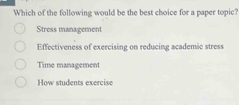 Which of the following would be the best choice for a paper topic?
Stress management
Effectiveness of exercising on reducing academic stress
Time management
How students exercise