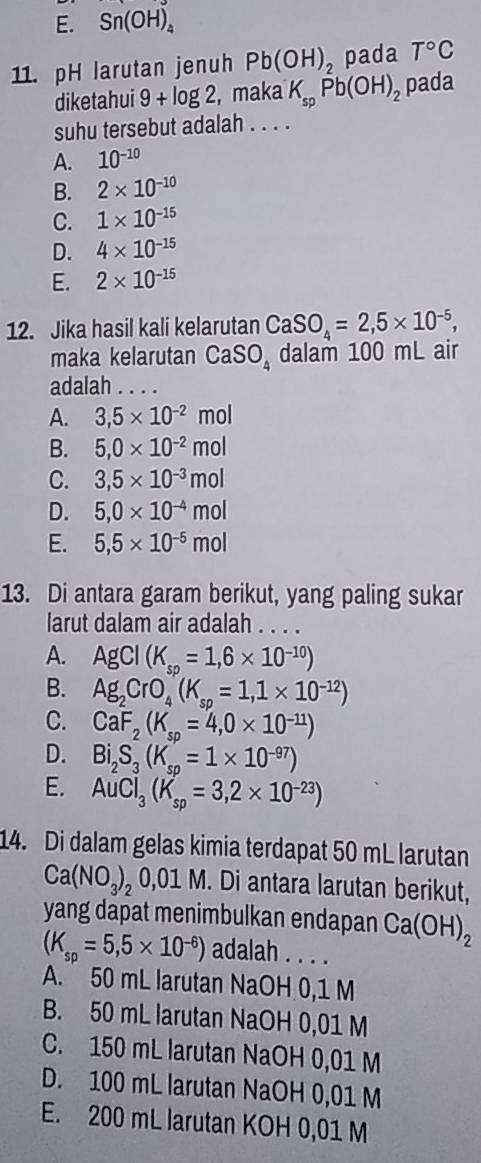 E. Sn(OH)_4
11. pH larutan jenuh Pb(OH)_2 pada T°C
diketahui 9+log 2,m aka K_spPb(OH)_2 pada
suhu tersebut adalah . . . .
A. 10^(-10)
B. 2* 10^(-10)
C. 1* 10^(-15)
D. 4* 10^(-15)
E. 2* 10^(-15)
12. Jika hasil kali kelarutan CaSO_4=2,5* 10^(-5),
maka kelarutan CaSO_4 dalam 100 mL air
adalah . . . .
A. 3,5* 10^(-2)mol
B. 5,0* 10^(-2)mol
C. 3,5* 10^(-3)mol
D. 5,0* 10^(-4)mol
E. 5,5* 10^(-5)mol
13. Di antara garam berikut, yang paling sukar
larut dalam air adalah . . . .
A. AgCl(K_sp=1,6* 10^(-10))
B. Ag_2CrO_4(K_sp=1,1* 10^(-12))
C. CaF_2(K_sp=4,0* 10^(-11))
D. Bi_2S_3(K_sp=1* 10^(-97))
E. AuCl_3(K_sp=3,2* 10^(-23))
14. Di dalam gelas kimia terdapat 50 mL larutan
Ca(NO_3)_20,01M. Di antara larutan berikut,
yang dapat menimbulkan endapan Ca(OH)_2
(K_sp=5,5* 10^(-6)) adalah . . . .
A. 50 mL larutan NaOH 0,1 M
B. 50 mL larutan NaOH 0,01 M
C. 150 mL larutan NaOH 0,01 M
D. 100 mL larutan NaOH 0,01 M
E. 200 mL larutan KOH 0,01 M