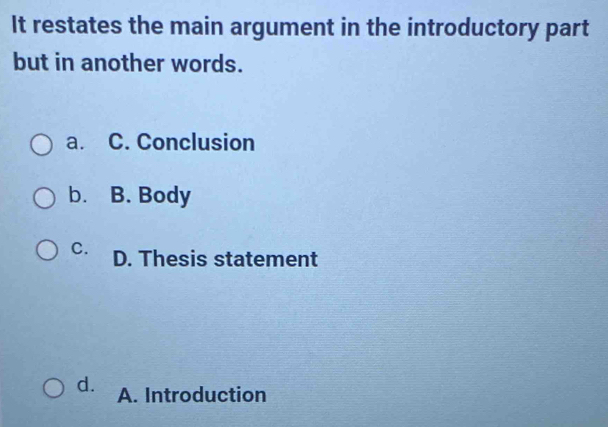 It restates the main argument in the introductory part
but in another words.
a. C. Conclusion
b. B. Body
C. D. Thesis statement
d. A. Introduction