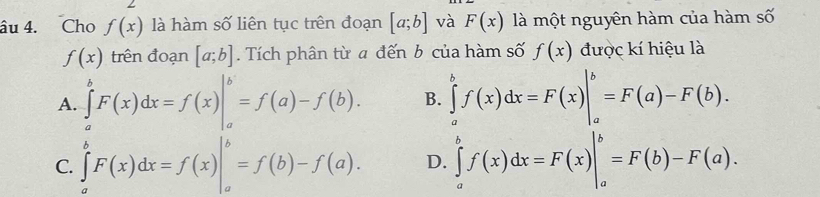 âu 4. Cho f(x) là hàm số liên tục trên đoạn [a;b] và F(x) là một nguyên hàm của hàm số
f(x) trên đoạn [a;b]. Tích phân từ a đến b của hàm số f(x) được kí hiệu là
A. ∈tlimits _a^bF(x)dx=f(x)|_a^b=f(a)-f(b). B. ∈tlimits _a^bf(x)dx=F(x)|_a^b=F(a)-F(b).
C. ∈tlimits _a^bF(x)dx=f(x)|_a^b=f(b)-f(a). D. ∈tlimits _a^bf(x)dx=F(x)|_a^b=F(b)-F(a).