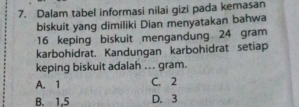 Dalam tabel informasi nilai gizi pada kemasan
biskuit yang dimiliki Dian menyatakan bahwa
16 keping biskuit mengandung 24 gram
karbohidrat. Kandungan karbohidrat setiap
keping biskuit adalah ... gram.
A. 1 C. 2
B. 1,5 D. 3