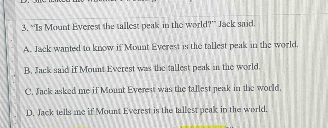 “Is Mount Everest the tallest peak in the world?” Jack said.
A. Jack wanted to know if Mount Everest is the tallest peak in the world.
B. Jack said if Mount Everest was the tallest peak in the world.
C. Jack asked me if Mount Everest was the tallest peak in the world.
D. Jack tells me if Mount Everest is the tallest peak in the world.