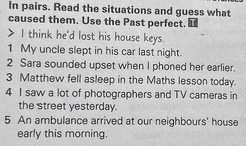 In pairs. Read the situations and guess what 
caused them. Use the Past perfect. I 
> I think he'd lost his house keys. 
1 My uncle slept in his car last night. 
2 Sara sounded upset when I phoned her earlier. 
3 Matthew fell asleep in the Maths lesson today. 
4 I saw a lot of photographers and TV cameras in 
the street yesterday. 
5 An ambulance arrived at our neighbours’ house 
early this morning.