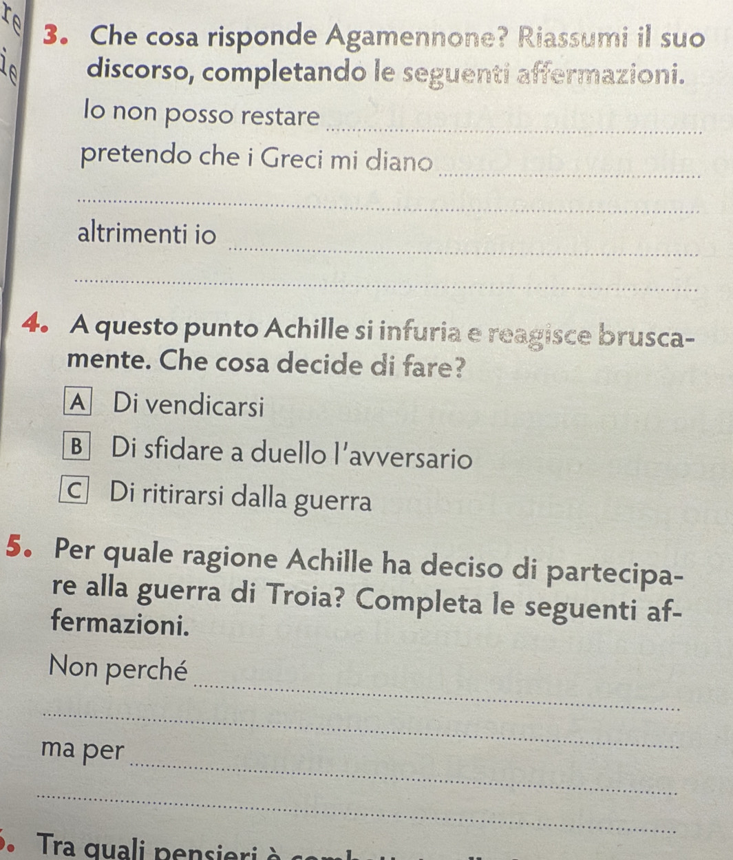 Che cosa risponde Agamennone? Riassumi il suo
l discorso, completando le seguenti affermazioni.
Io non posso restare_
pretendo che i Greci mi diano_
_
_
altrimenti io
_
4. A questo punto Achille si infuria e reagisce brusca-
mente. Che cosa decide di fare?
A Di vendicarsi
B Di sfidare a duello l’avversario
c Di ritirarsi dalla guerra
5. Per quale ragione Achille ha deciso di partecipa-
re alla guerra di Troia? Completa le seguenti af-
fermazioni.
_
Non perché
_
_
ma per
_
Tra quali pensieri