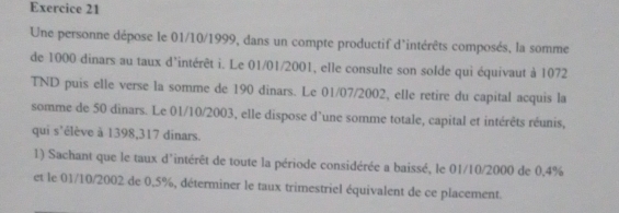 Une personne dépose le 01/10/1999, dans un compte productif d'intérêts composés, la somme 
de 1000 dinars au taux d’intérêt i. Le 01/01/2001, elle consulte son solde qui équivaut à 1072
TND puis elle verse la somme de 190 dinars. Le 01/07/2002, elle retire du capital acquis la 
somme de 50 dinars. Le 01/10/2003, elle dispose d’une somme totale, capital et intérêts réunis, 
qui s'élève à 1398,317 dinars. 
1) Sachant que le taux d'intérêt de toute la période considérée a baissé, le 01/10/2000 de 0.4%
et le 01/10/2002 de 0.5%, déterminer le taux trimestriel équivalent de ce placement.