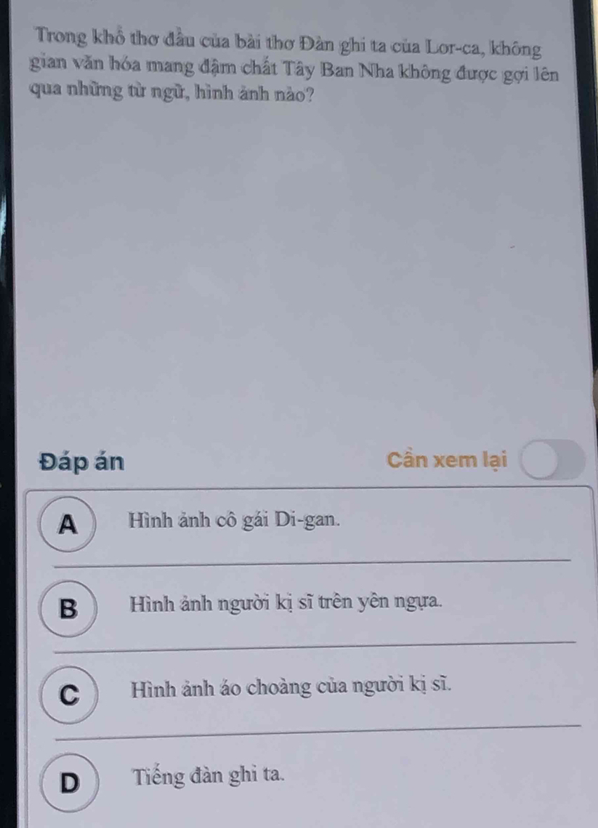 Trong khổ thơ đầu của bài thơ Đàn ghi ta của Lor-ca, không
gian văn hóa mang đậm chất Tây Ban Nha không được gợi lên
qua những từ ngữ, hình ảnh nào?
Đáp án Cần xem lại
A Hình ảnh cô gái Di-gan.
B ) Hình ảnh người kị sĩ trên yên ngựa.
C ) Hình ảnh áo choàng của người kị sĩ.
D  Tiếng đàn ghi ta.