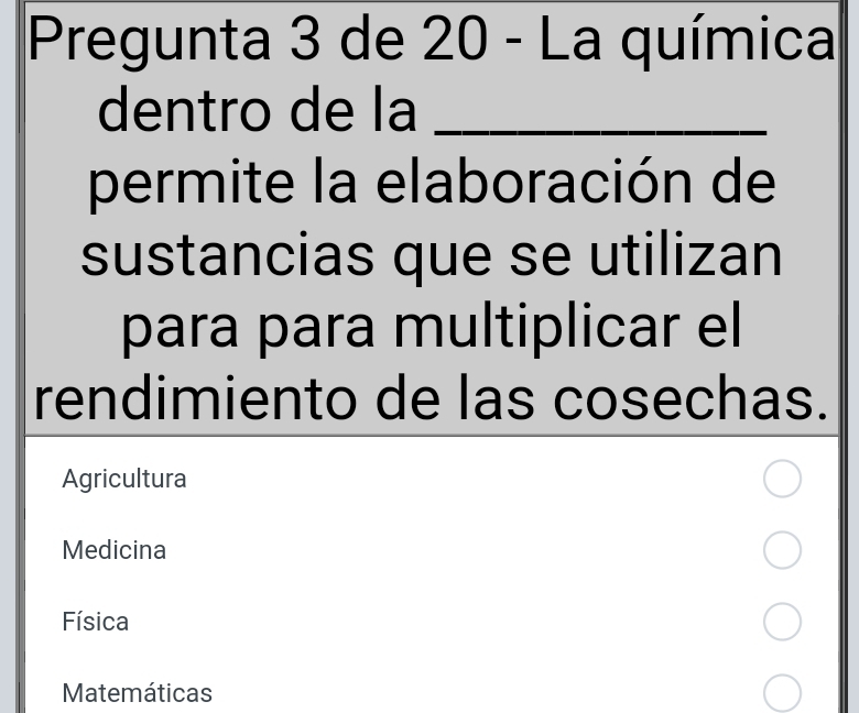 Pregunta 3 de 20 - La química
dentro de la_
permite la elaboración de
sustancias que se utilizan
para para multiplicar el
rendimiento de las cosechas.
Agricultura
Medicina
Física
Matemáticas