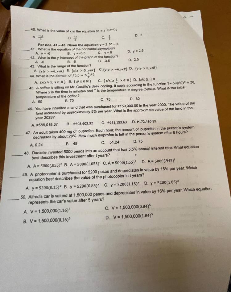 What is the value of x in the equation 81=3^(-3(x+2)) 7
A.  (-10)/3  B.  (-2)/3  C.  3/5 
D. 3
For nos. 41 - 43. Given the equation y=2.5^x-6
_41. What is the equation of the horizontal asymptote? D. y=2.5
A. y=-6 B. y=-3.5 C. y=0
_42. What is the y-intercept of the graph of the function?
A. -6 B. -5 C. -3.5 D. 2.5
_43. What is the range of the function?
A.  x|x>-6,x∈ R B. (x|x>0,x∈ R) C.  y|y>-6,y∈ R D.  y|y>0,y∈ R
_44. What is the domain of f(x)=2( 3/4 )^x?
A.  x/x>2,x∈ R B.  x/x∈ R C.  x/x≥  3/4 ,x∈ R D.  x/x≥ 0,x
45. A coffee is sitting on Mr. Castillo's desk cooling. It cools according to the function T=60(80)^x+20,
_Where x is the time in minutes and T is the temperature in degree Celsius. What is the initial
temperature of the coffee?
A. 60 B. 70 C. 75 D. 80
46. You have inherited a land that was purchased for 150,000.00 in the year 2000. The value of the
_land increased by approximately 5% per year. What is the approximate value of the land in the
year 2028?
A. 588,019.37 B. 508,603.32 C. 261,153.63 D. 172,480.89
47. An adult takes 400 mg of ibuprofen. Each hour, the amount of ibuprofen in the person's system
_decreases by about 29%. How much ibuprofen is left in the person's system after 6 hours?
A. 0.24 B. 48 C. 51.24 D. 75
_
48. Danielle invested 5000 pesos into an account that has 5.5% annual interest rate. What equation
best describes this investment after t years?
A. A=5000(.055)^t B. A=5000(1.055)^t C. A=5000(1.55)^t D. A=5000(.945)^t
49. A photocopier is purchased for 5200 pesos and depreciates in value by 15% per year. Which
_equation best describes the value of the photocopier in t years?
A. y=5200(0.15)^x B. y=5200(0.85)^x C. y=5200(1.15)^x D. y=5200(1.85)^x
_
50. Alfred's car is valued at 1,500,000 pesos and depreciates in value by 16% per year. Which equation
represents the car's value after 5 years?
A. V=1,500,000(1.16)^5
C. V=1,500,000(0.84)^5
B. V=1,500,000(0.16)^5
D. V=1,500,000(1.84)^5