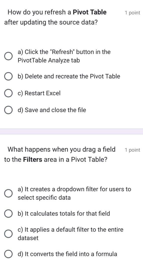 How do you refresh a Pivot Table 1 point
after updating the source data?
a) Click the "Refresh" button in the
PivotTable Analyze tab
b) Delete and recreate the Pivot Table
c) Restart Excel
d) Save and close the file
What happens when you drag a field 1 point
to the Filters area in a Pivot Table?
a) It creates a dropdown filter for users to
select specific data
b) It calculates totals for that field
c) It applies a default filter to the entire
dataset
d) It converts the field into a formula