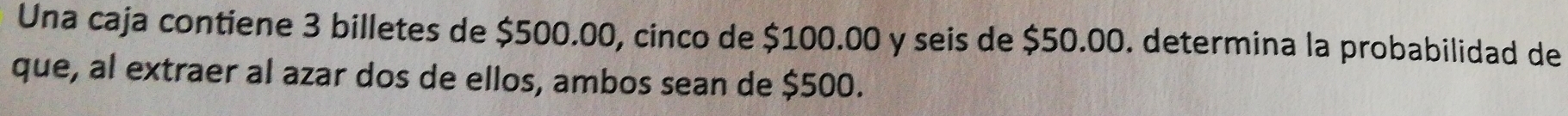 Una caja contiene 3 billetes de $500.00, cinco de $100.00 y seis de $50.00. determina la probabilidad de 
que, al extraer al azar dos de ellos, ambos sean de $500.