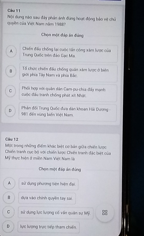 Nội dung nào sau đây phản ánh đúng hoạt động bảo vệ chủ
quyền của Việt Nam năm 1988?
Chọn một đáp án đúng
A Chiến đấu chống lại cuộc tấn công xâm lược của
Trung Quốc trên đảo Gạc Ma
B Tổ chức chiến đấu chống quân xâm lược ở biên
giới phía Tây Nam và phía Bắc
C Phối hợp với quân dân Cam-pu-chia đấy mạnh
cuộc đấu tranh chống phát xít Nhật
D Phản đối Trung Quốc đưa dàn khoan Hải Dương -
981 đến vùng biến Việt Nam.
Câu 12
Một trong những điểm khác biệt cơ bản giữa chiến lược
Chiến tranh cục bộ với chiến lược Chiến tranh đặc biệt của
Mỹ thực hiện ở miền Nam Việt Nam là
Chọn một đáp án đúng
A sử dụng phương tiện hiện đại.
B dựa vào chính quyền tay sai
C sử dụng lực lượng cố vấn quân sự Mỹ. 88
D lực lượng trực tiếp tham chiến.