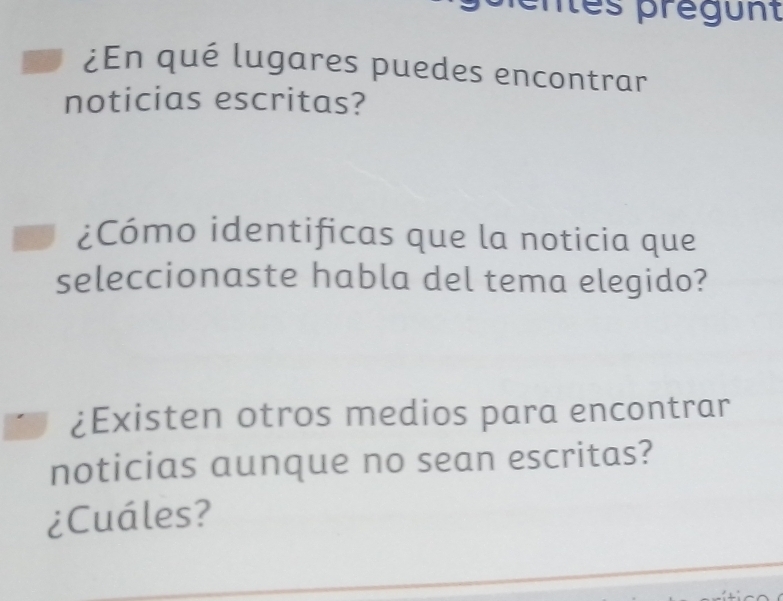 îes prégunt 
¿En qué lugares puedes encontrar 
noticias escritas? 
¿Cómo identificas que la noticia que 
seleccionaste habla del tema elegido? 
¿Existen otros medios para encontrar 
noticias aunque no sean escritas? 
¿Cuáles?