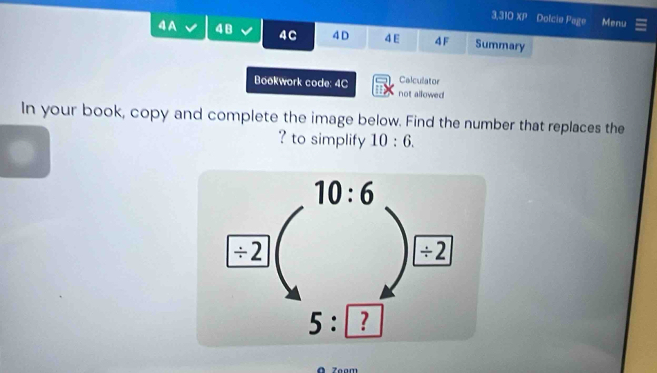 3,310 XP Dolcie Page Menu
4A 48 4C 4 D 4E 4 F Summary
Bookwork code: 4C Calculator
not allowed
In your book, copy and complete the image below. Find the number that replaces the
? to simplify 10:6.
Zoom