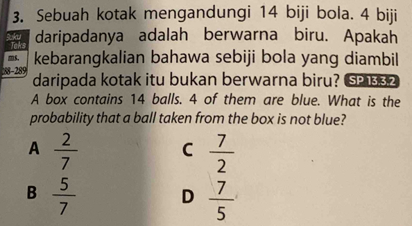 Sebuah kotak mengandungi 14 biji bola. 4 biji
Suku daripadanya adalah berwarna biru. Apakah
Teks
ms. kebarangkalian bahawa sebiji bola yang diambil
88-289 daripada kotak itu bukan berwarna biru? SP 32
A box contains 14 balls. 4 of them are blue. What is the
probability that a ball taken from the box is not blue?
A  2/7 
C  7/2 
B  5/7 
D  7/5 