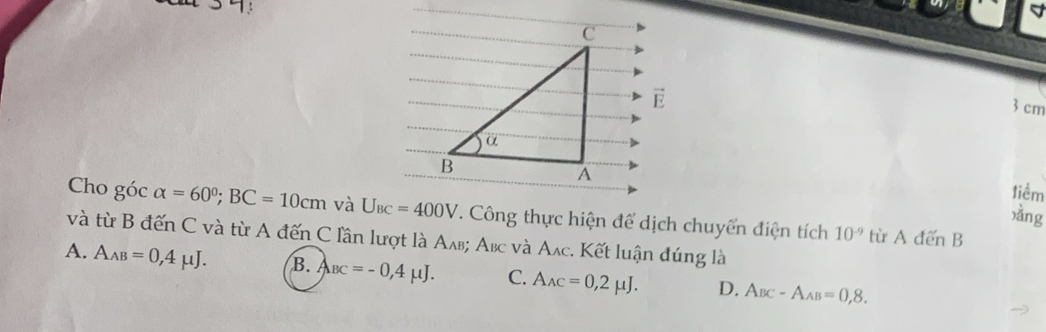 cm
tiểm
xǎng
Cho góc alpha =60°;BC=10cm và U_BC=400V. Công thực hiện để dịch chuyển điện tích 10^(-9) từ A đến B
và từ B đến C và từ A đến C lần lượt là Αлв; Αвс và Αлc. Kết luận đúng là
A. A_AB=0,4mu J. B. A_BC=-0,4mu J. C. A_AC=0,2mu J. D. A_BC-A_AB=0,8.