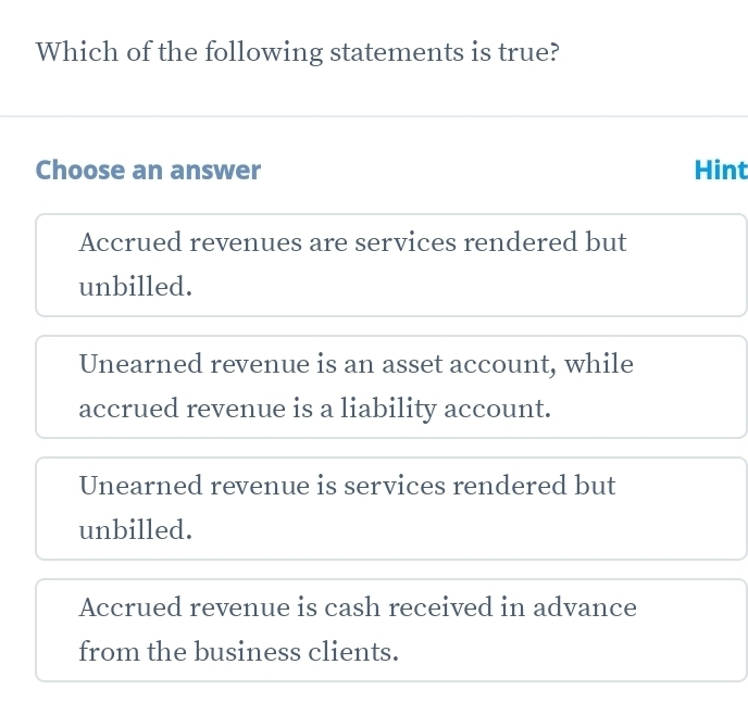 Which of the following statements is true?
Choose an answer Hint
Accrued revenues are services rendered but
unbilled.
Unearned revenue is an asset account, while
accrued revenue is a liability account.
Unearned revenue is services rendered but
unbilled.
Accrued revenue is cash received in advance
from the business clients.