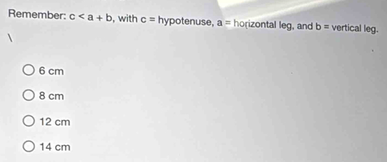 Remember: c , with c= hypotenuse, a=ho rizontal leg , and b= vertical leg.
6 cm
8 cm
12 cm
14 cm