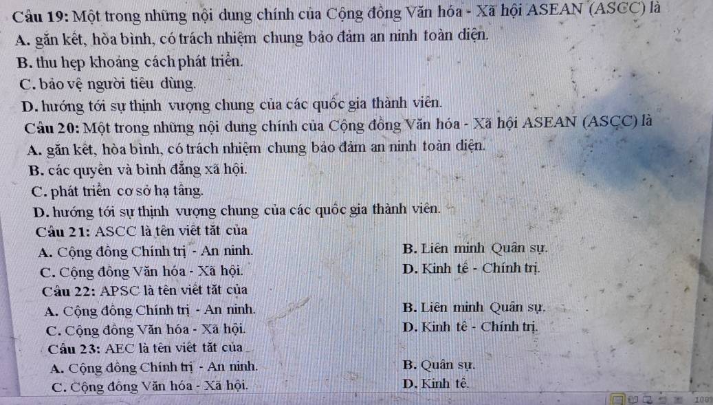 Cầu 19: Một trong những nội dung chính của Cộng đồng Văn hóa - Xã hội ASEAN (ASCC) là
A. găn kết, hòa bình, có trách nhiệm chung bảo đảm an ninh toàn diện.
B. thu hẹp khoảng cách phát triển.
C. bảo vệ người tiêu dùng.
D. hướng tới sự thịnh vượng chung của các quốc gia thành viên.
Câu 20: Một trong những nội dung chính của Cộng đồng Văn hóa - Xã hội ASEAN (ASCC) là
A. găn kết, hòa bình, có trách nhiệm chung bảo đảm an ninh toàn diện.
B. các quyền và bình đẳng xã hội.
C. phát triển cơ sở hạ tầng.
D. hướng tới sự thịnh vượng chung của các quốc gia thành viên.
Câu 21: ASCC là tên viết tắt của
A. Cộng đồng Chính trị - An ninh. B. Liên minh Quân sự.
C. Cộng đồng Văn hóa - Xã hội. D. Kinh tế - Chính trị.
Câu 22: APSC là tên viết tắt của
A. Cộng đồng Chính trị - An ninh. B. Liên minh Quân sự.
C. Cộng đồng Văn hóa - Xã hội. D. Kinh tế - Chính trị.
Câu 23: AEC là tên viết tắt của
A. Cộng đồng Chính trị - An ninh. B. Quân sự.
C. Cộng đồng Văn hóa - Xã hội. D. Kinh tễ.
100