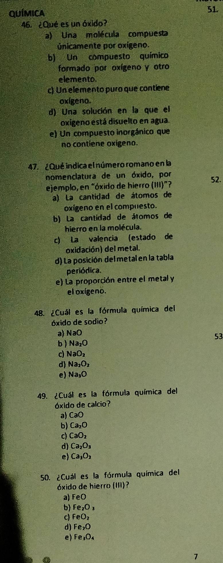 QUÍMICA 51.
46. ¿Qué es un óxido?
a) Una molécula compuesta
únicamente por oxigeno.
b) Un compuesto químico
formado por oxígeno y otro
elemento.
c) Un elemento puro que contiene
oxígeno.
d) Una solución en la que el
oxígeno está disuelto en agua.
e) Un compuesto inorgánico que
no contiene oxígeno.
47. ¿Qué indica el número romano en la
nomenclatura de un óxido, por
52.
ejemplo, en “óxido de hierro (III)”?
a) La cantidad de átomos de
oxigeno en el compuesto.
b) La cantidad de átomos de
hierro en la molécula.
c) La valencia (estado de
oxidación) del metal.
d) La posición del metal en la tabla
periódica.
e) La proporción entre el metal y
el oxígeno.
48. ¿Cuál es la fórmula química del
óxido de sodio?
a) NaO
53
b ) Na_2O
c) NaO_2
d) Na_2O_2
e) Na_3O
49. ¿Cuál es la fórmula química del
óxido de calcio?
a) CaO
b) Ca_2O
c) CaO_2
d) Ca_2O_3
e) Ca_3O_2
50. ¿Cuál es la fórmula química del
óxido de hierro (III)?
a) FeO
b) Fe_2O_3
c) FeO_2
d) Fe_2O
e) Fe_3O_4
7