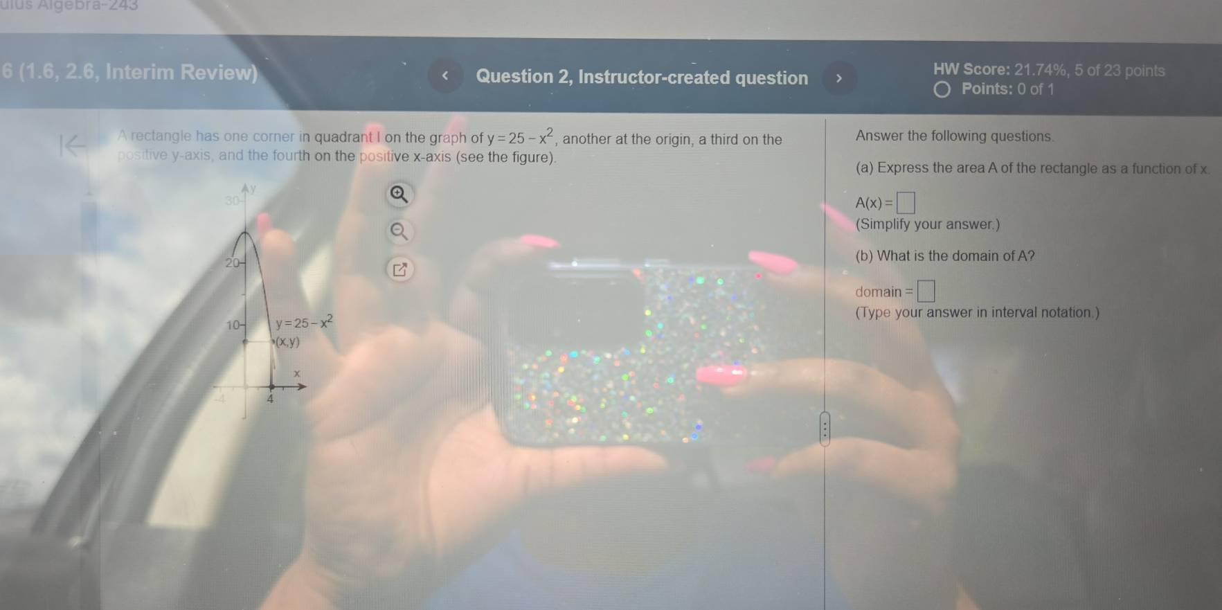 ulus Algebra-243 
6 (1.6,2.6 , Interim Review) Question 2, Instructor-created question > 
HW Score: 21.74%, 5 of 23 points 
Points: 0 of 1 
A rectangle has one corner in quadrant I on the graph of y=25-x^2 , another at the origin, a third on the Answer the following questions. 
positive y-axis, and the fourth on the positive x-axis (see the figure). 
(a) Express the area A of the rectangle as a function of x.
A(x)=□
(Simplify your answer.) 
(b) What is the domain of A? 
domain =□ 
(Type your answer in interval notation.) 
10- y=25-x^2
(x,y)
x
4