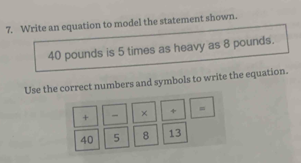 Write an equation to model the statement shown.
40 pounds is 5 times as heavy as 8 pounds. 
Use the correct numbers and symbols to write the equation. 
+ × =
40 5 8 13